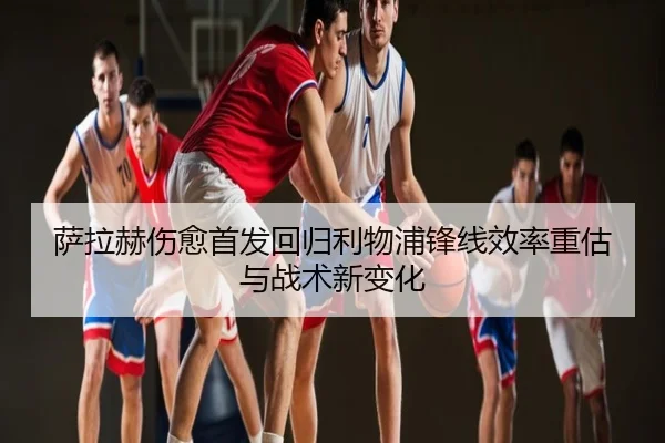 萨拉赫伤愈首发回归利物浦锋线效率重估与战术新变化